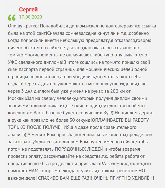gosznak-diplomik.com Опишу свою ситуацию: Срочно понадобился диплом, поэтому приступил к поискам. Перешел по первой ссылке компании, которая появилась в поисковике. Стал общаться с менеджером, вроде говорил убедительно. Было одно сомнение – попросили предоплату. Но, постойте, об этом на сайте нет никакой информации. Парень объяснил это тем, что некоторые клиенты кидают на деньги либо отказываются платить после получения документа. Сошлись на том, что вышлю скан паспорта трех страниц, чтобы они убедились, что я это я. Через 2 дня получил макет на электронный ящик для согласования, а еще через 3 дня диплом прибыл по адресу за 200 км от Москвы! Сверил с оригиналом друга и не нашел никаких отличий. Работа выполнена безукоризненно. Единственный минус – документ не вносится в реестр, но это честно. А компании, которые пишут об этом – врут. По факту такого быть не может. Да и работодатели не делают никаких проверок относительно этого. По сути, ваши знания и труд покажут какой вы специалист. Работу сразу же оплатил. И хочу сказать всем клиентам: прежде чем заказывать документ, убедитесь, что диплом вам, действительно нужен и рассчитывайте на стоимость, чтобы потом не подставлять ПОРЯДОЧНУЮ КОМПАНИЮ и людей, которые там работают. Цените труд других. Ребята работают оперативно и качественно. Зачем обманывать тех, кто нам помогает? БЛАГОДАРЮ ЗА ВАШ ТРУД!!! ВЫ МЕНЯ ПРИЯТНО УДИВИЛИ!